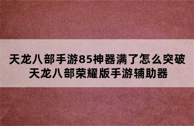 天龙八部手游85神器满了怎么突破 天龙八部荣耀版手游辅助器